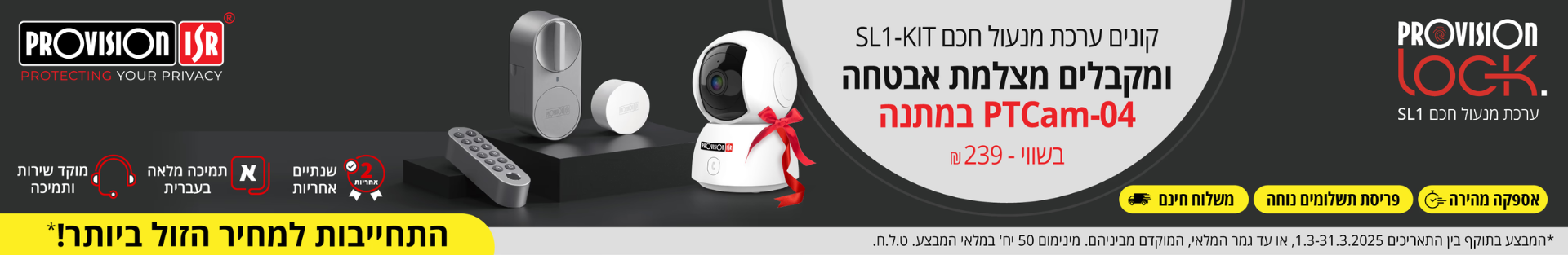 קונים ערכת מנעול חכם SL1-KIT ומקבלים מצלמת אבטחה PTCam-04 במתנה בשווי - 239 ש\"ח. בתוקף בין התאריכים 01.03-31.03.25 או עד גמר המלאי.