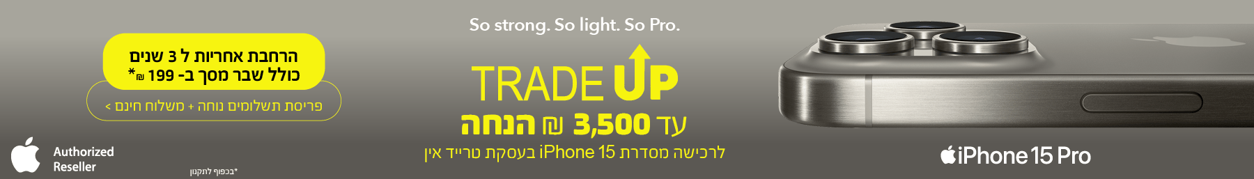 So strong. So light. So Pro TradeUp עד 3500 ש"ח הנחה לרכישה מסדרת iPhone 15 בעסקת טרייד אין הרחבת אחריות ל-3 שנים כולל שבר מסך ב199 ש"ח* פריסת תשלומים נוחה + משלוח חינם *בכפוף לתקנון