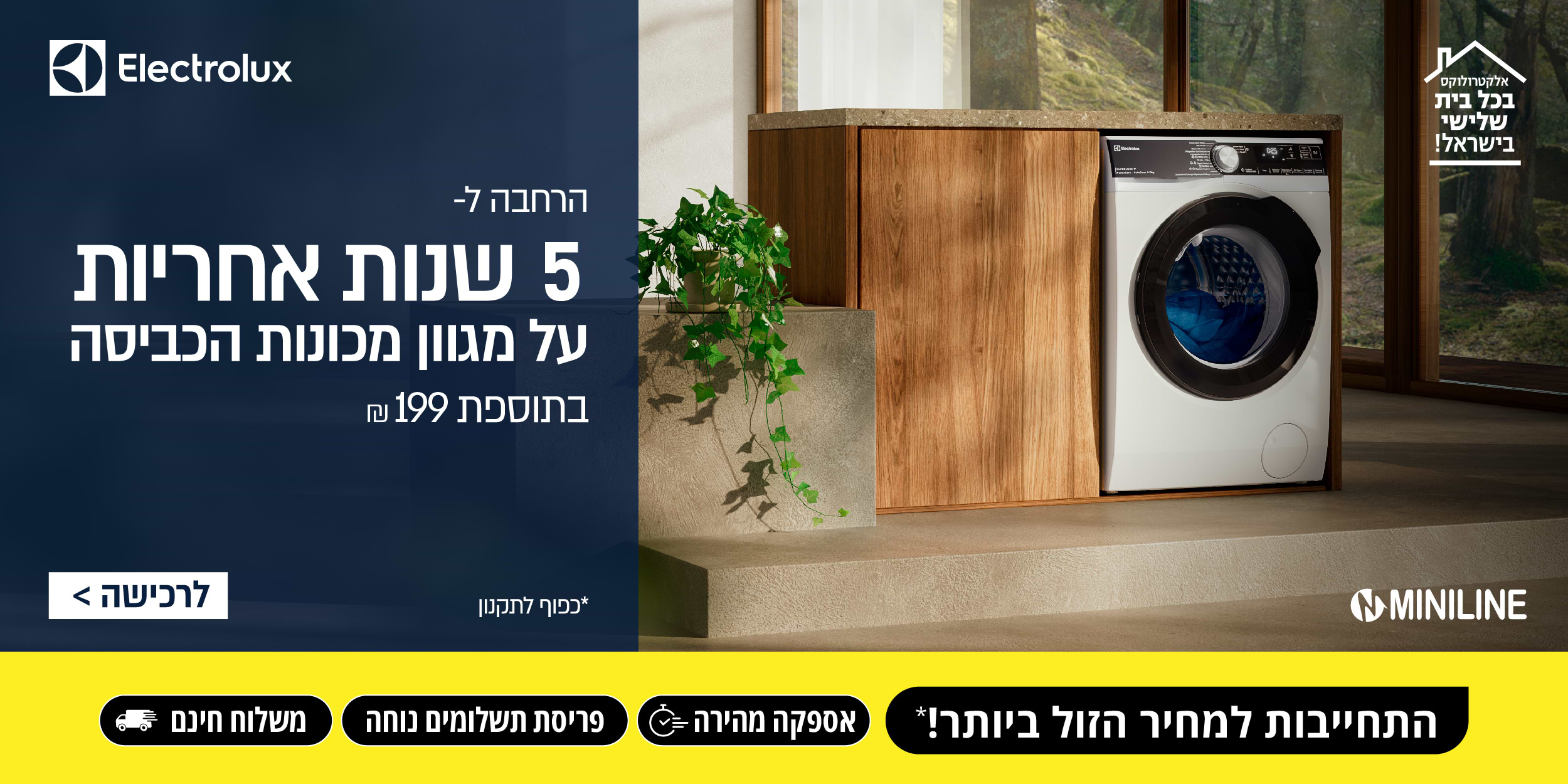 Electrolux הרחבה ל 5 שנות אחריות על מגוון מכונות הכביסה בתוספת 199 ₪ בכפוף לתקנון. אלקטרולוקס בכל בית שלישי בישראל! התחייבות למחיר הזול ביותר! אספקה מהירה, פריסת תשלומים נוחה ומשלוח חינם.
