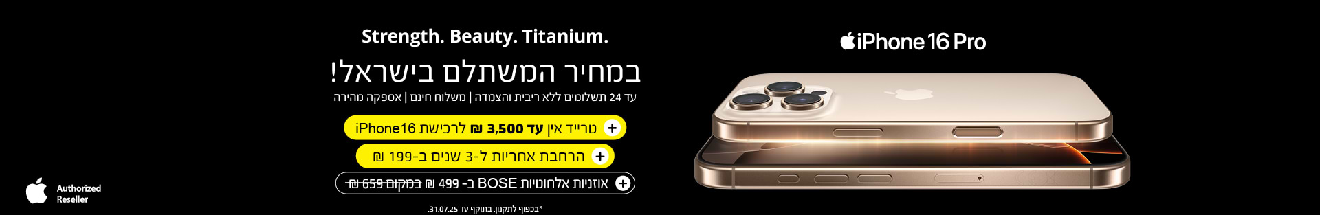 iPhone 16 Pro  | טרייד אין עד 3,500 שח לרכישת iPhone 16 + הרחבת אחריות ל-3 שנים ב -199 שח + אוזניות אלחוטיות BOSE ב- 499 שח במקום 659 שח | בכפוף לתקנון בתוקף עד 31.07.25