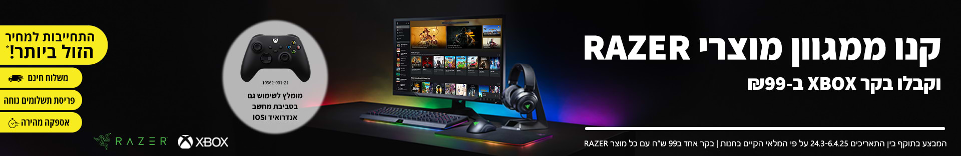 קנו ממגוון מוצרי RAZER וקבלו בקר XBOX ב-99 ש\\\"ח. בתוקף בין התאריכים 24.03.25-06.04.25 עפ\\\"י המלאי הקיים בחנות ובכפוף לתנאי המבצע.